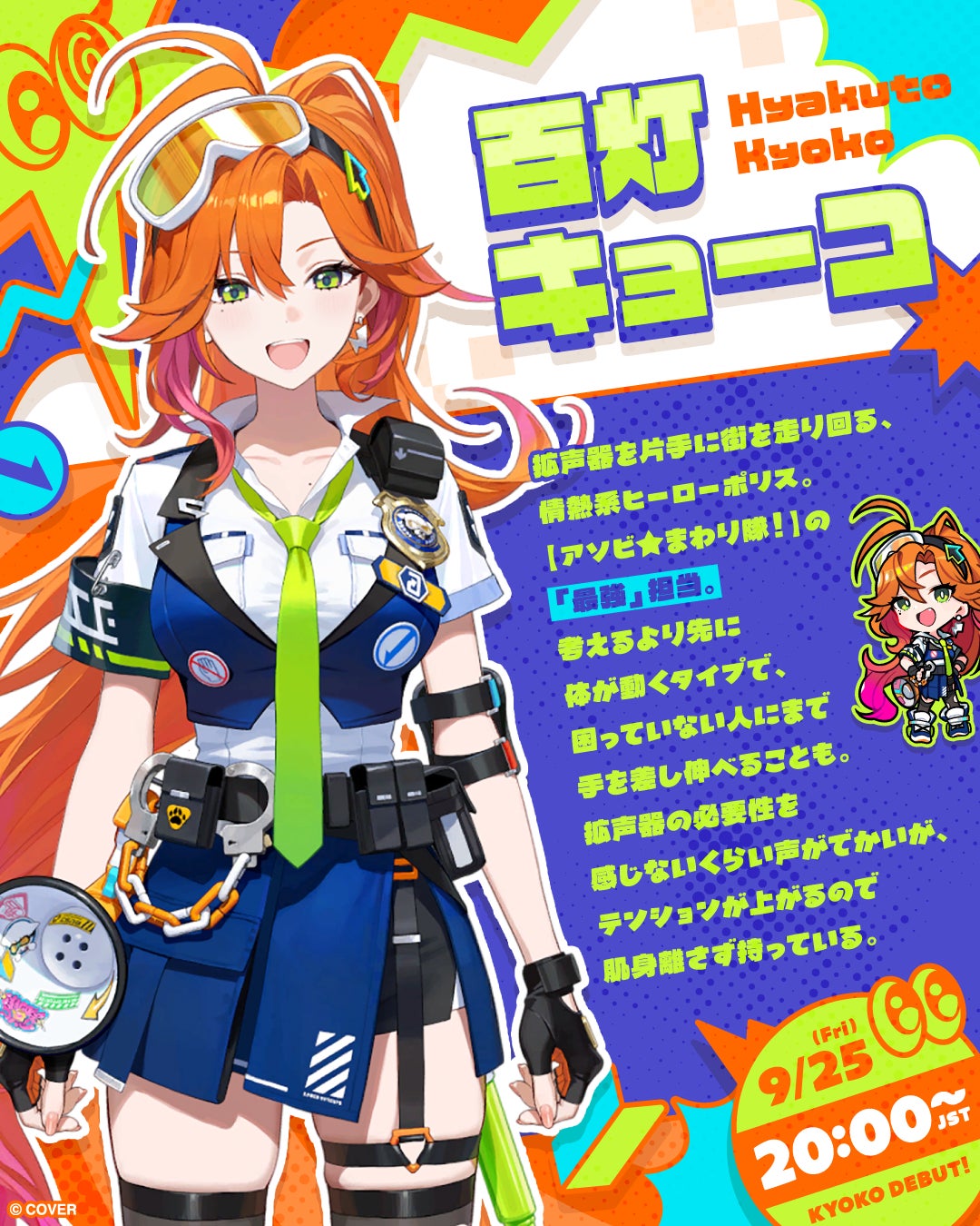 Hyakuto Kyoko, wielding a megaphone in one hand, runs around town as a passionate hero police officer. She is the 'strongest' in the Asobi★mawari Squad! She moves her body before thinking and even helps people in need. Her voice is so loud she doesn't need a megaphone, but she always carries one because it boosts her mood. Official illustrator: Shogo Matsuo. YouTube: https://www.youtube.com/@HyakutoKyoko. X: https://x.com/hyakuto_kyoko.