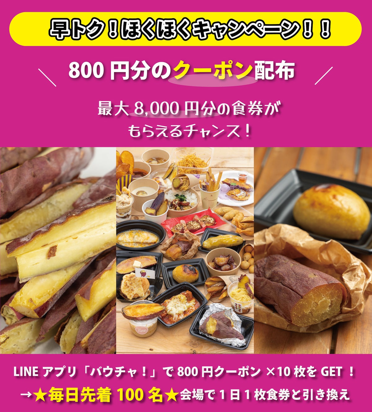 Maximum ¥8,000 worth of meal tickets can be received through the 'Early Ticket! Hoku Hoku Campaign!!', which issues a digital coupon for 10 tickets worth ¥800 each, exchangeable for meal tickets. Anyone can participate, and the more you visit, the more you save! Simply download the coupon, visit the 'Yakiimo Festival TOKYO 2026 / OSAKA 2026', and exchange it for a meal ticket at the pre-sale ticket exchange booth. Since it is limited to the first 100 people daily, early arrival is your chance!
