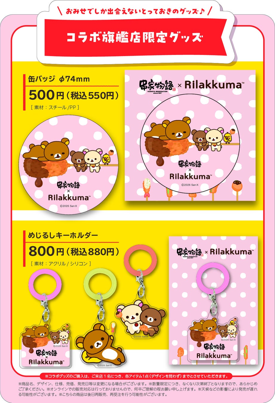 At the flagship stores in five locations nationwide, we will sell limited edition collaboration items including a collaboration can badge and a shirikku key holder. These original items commemorate the collaboration between Kushiya Monogatari and Rilakkuma, exclusive to the flagship stores. 【Collaboration Can Badge φ76mm, 1 type】 ¥500 (tax included ¥550) Material: Steel/PP 【Shirikku Key Holder】 ¥800 (tax included ¥880) Material: Acrylic/Silicone *Limited quantities available, sales will end once the planned stock at each store is sold out.